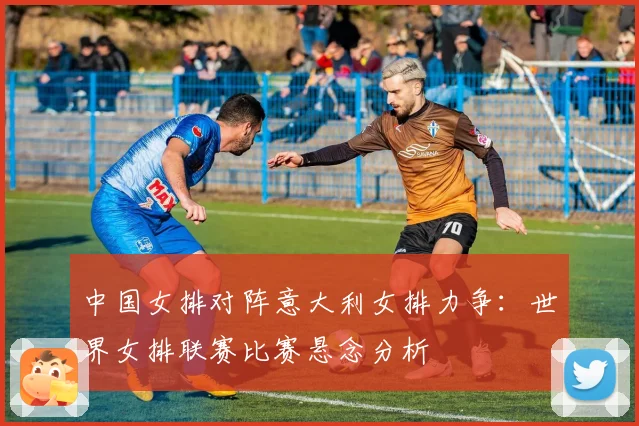 中国女排对阵意大利女排力争：世界女排联赛比赛悬念分析