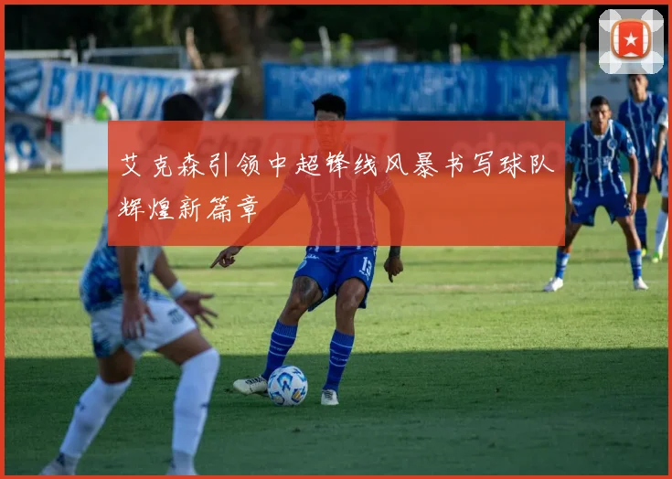艾克森引领中超锋线风暴书写球队辉煌新篇章