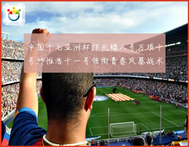 中国十七亚洲杯邝兆镭八号万项十号帅惟浩十一号领衔青春风暴战术观察