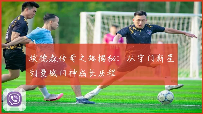 埃德森传奇之路揭秘：从守门新星到曼城门神成长历程