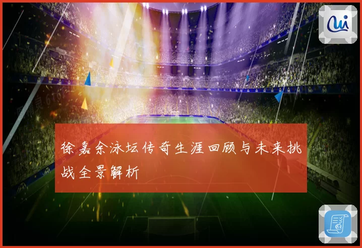 徐嘉余泳坛传奇生涯回顾与未来挑战全景解析