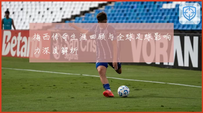 梅西传奇生涯回顾与全球足球影响力深度解析