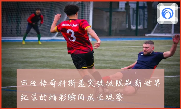 田径传奇科斯盖突破极限刷新世界纪录的精彩瞬间成长观察