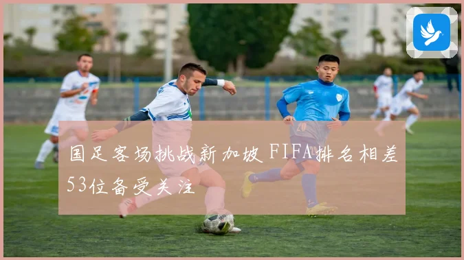 国足客场挑战新加坡 FIFA排名相差53位备受关注