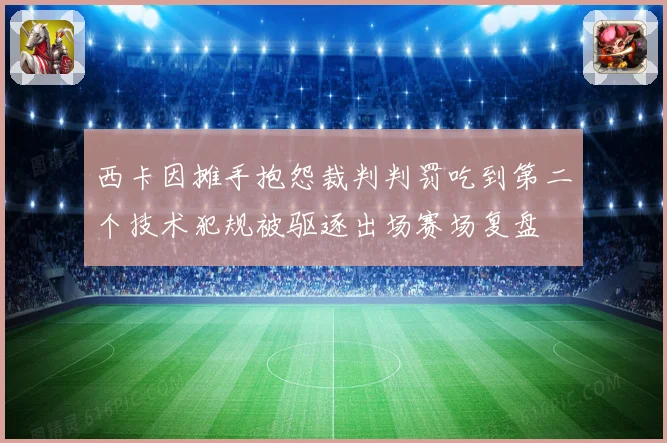 西卡因摊手抱怨裁判判罚吃到第二个技术犯规被驱逐出场赛场复盘