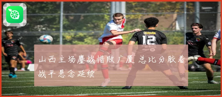 山西主场鏖战惜败广厦 总比分胶着战平悬念延续