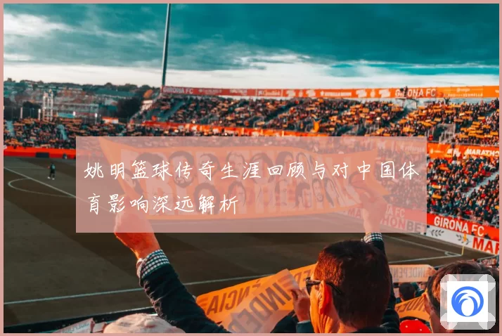 姚明篮球传奇生涯回顾与对中国体育影响深远解析