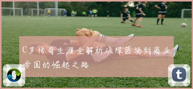 C罗传奇生涯全解析从绿茵场到商业帝国的崛起之路