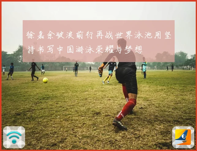 徐嘉余破浪前行再战世界泳池用坚持书写中国游泳荣耀与梦想