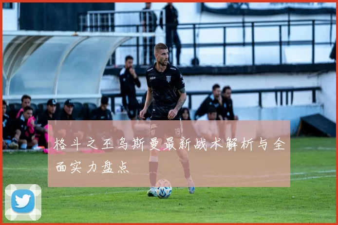 格斗之王乌斯曼最新战术解析与全面实力盘点