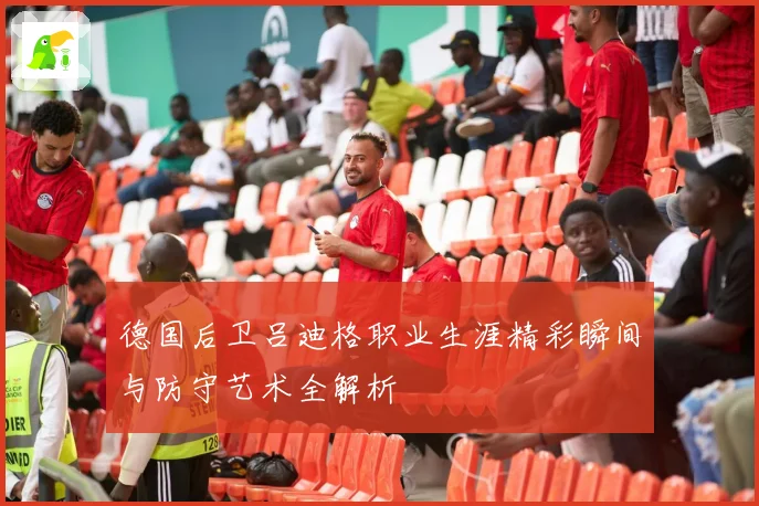 德国后卫吕迪格职业生涯精彩瞬间与防守艺术全解析