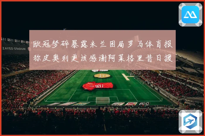 欧冠梦碎暴露米兰困局罗马体育报称皮奥利更该感谢阿莱格里昔日援数据研判