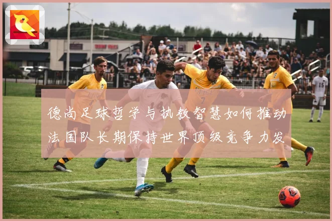 德尚足球哲学与执教智慧如何推动法国队长期保持世界顶级竞争力发展之路
