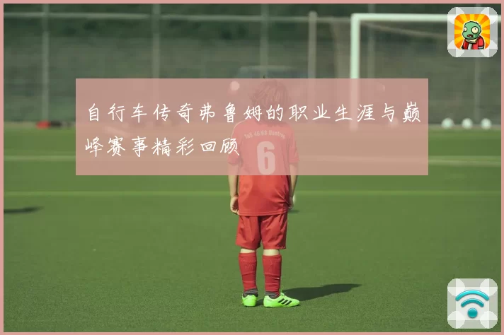 自行车传奇弗鲁姆的职业生涯与巅峰赛事精彩回顾