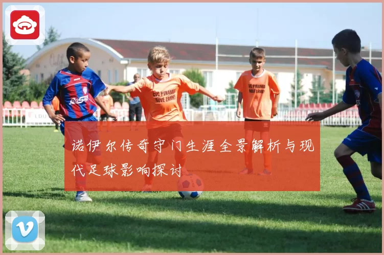 诺伊尔传奇守门生涯全景解析与现代足球影响探讨