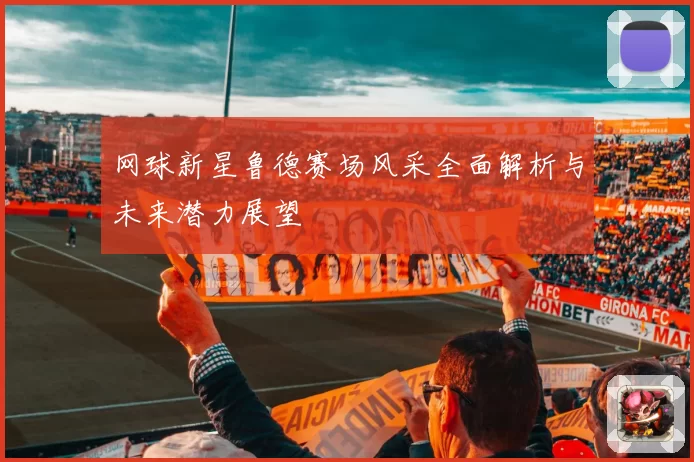 网球新星鲁德赛场风采全面解析与未来潜力展望