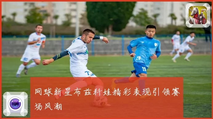 网球新星布兹科娃精彩表现引领赛场风潮