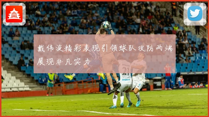 戴伟浚精彩表现引领球队攻防两端展现非凡实力