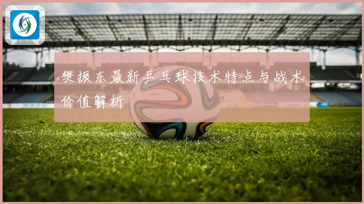 樊振东最新乒乓球技术特点与战术价值解析
