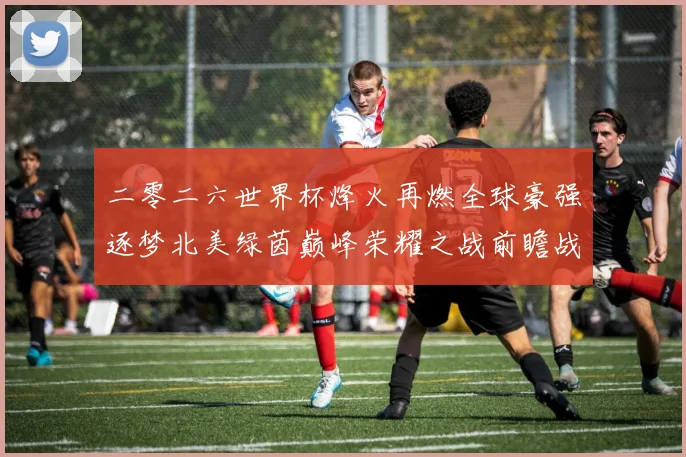 二零二六世界杯烽火再燃全球豪强逐梦北美绿茵巅峰荣耀之战前瞻战术观察