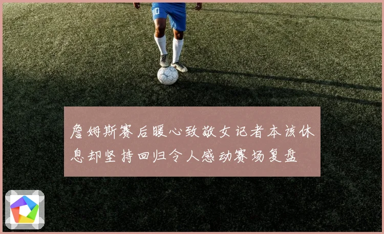 詹姆斯赛后暖心致敬女记者本该休息却坚持回归令人感动赛场复盘