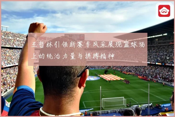 王哲林引领新赛季风采展现篮球场上的统治力量与拼搏精神
