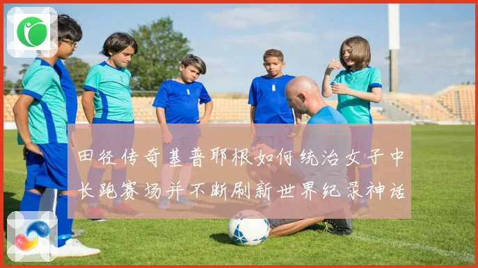 田径传奇基普耶根如何统治女子中长跑赛场并不断刷新世界纪录神话