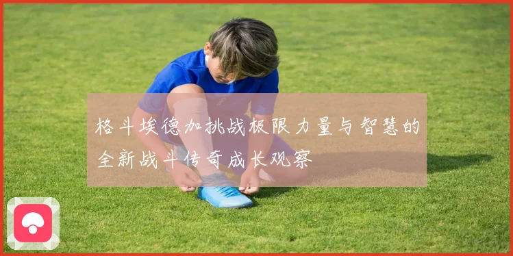 格斗埃德加挑战极限力量与智慧的全新战斗传奇成长观察