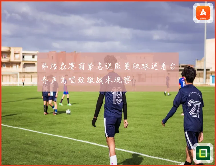 弗格森赛前紧急送医曼联球迷看台齐声高唱致敬战术观察