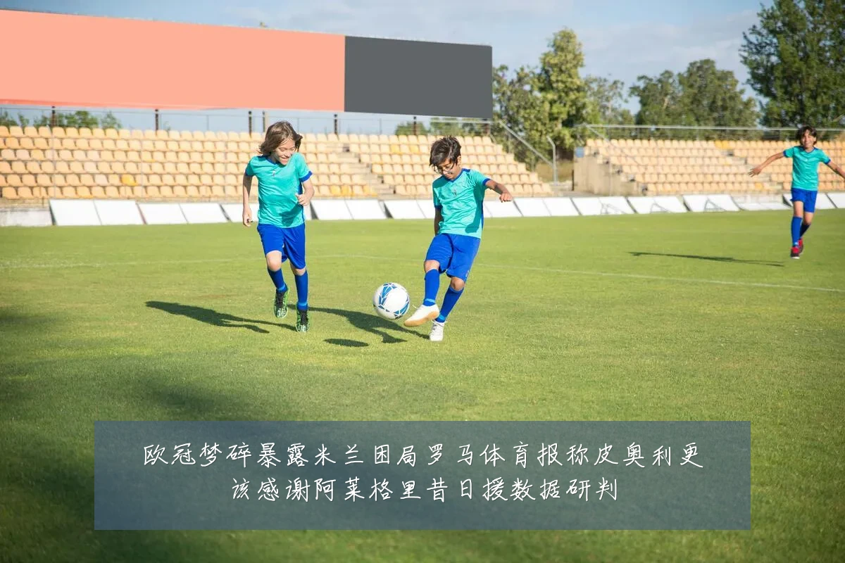 欧冠梦碎暴露米兰困局罗马体育报称皮奥利更该感谢阿莱格里昔日援数据研判