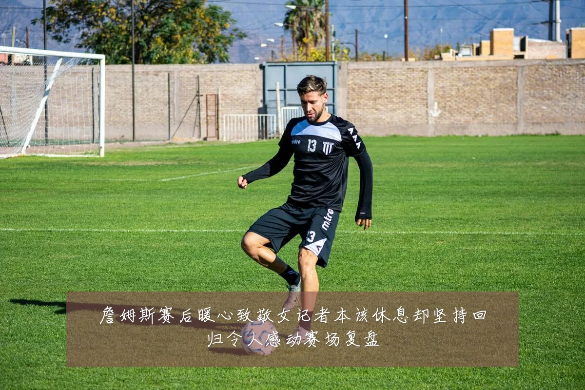 詹姆斯赛后暖心致敬女记者本该休息却坚持回归令人感动赛场复盘